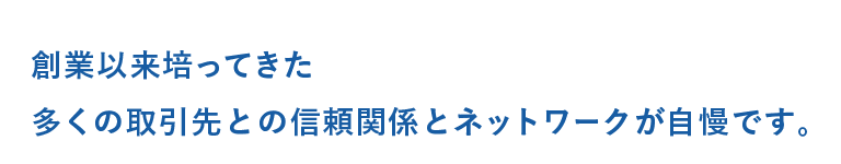 創業以来培ってきた多くの取引先との信頼関係とネットワークが自慢です。